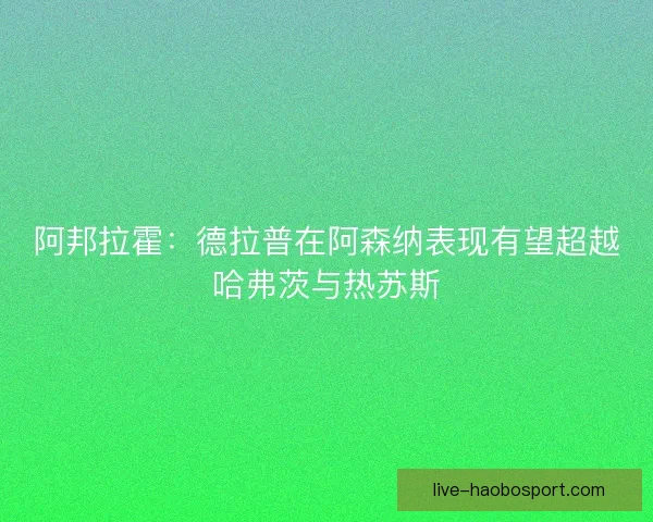 阿邦拉霍:德拉普在阿森纳表现有望超越哈弗茨与热苏斯 阿邦拉霍:德拉普在阿森纳表现有望超越哈弗茨与热苏斯