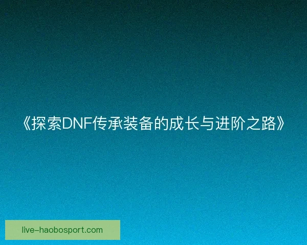 《探索DNF传承装备的成长与进阶之路》 《探索DNF传承装备的成长与进阶之路》