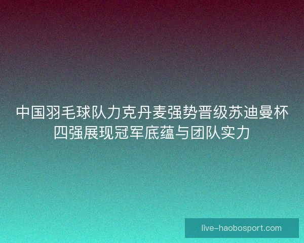 中国羽毛球队力克丹麦强势晋级苏迪曼杯四强展现冠军底蕴与团队实力 中国羽毛球队力克丹麦强势晋级苏迪曼杯四强展现冠军底蕴与团队实力