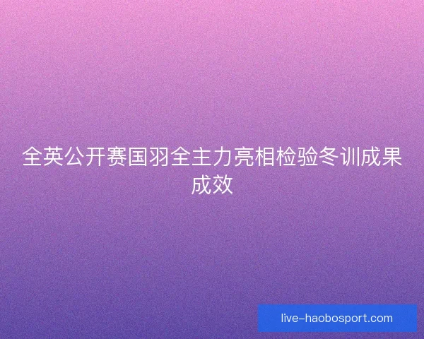全英公开赛国羽全主力亮相检验冬训成果成效