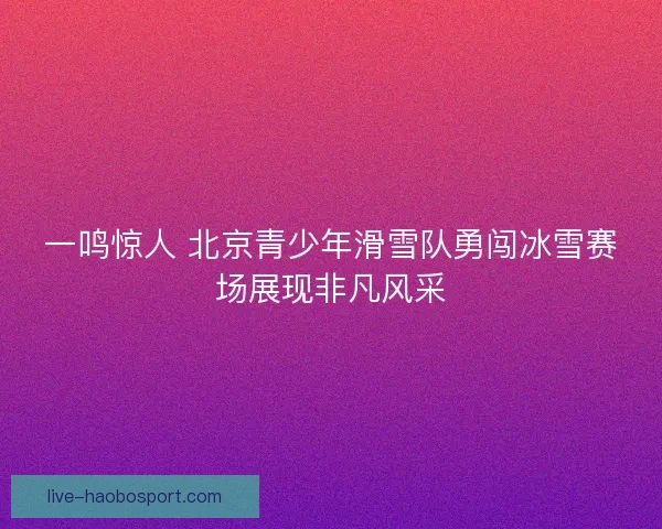 一鸣惊人 北京青少年滑雪队勇闯冰雪赛场展现非凡风采