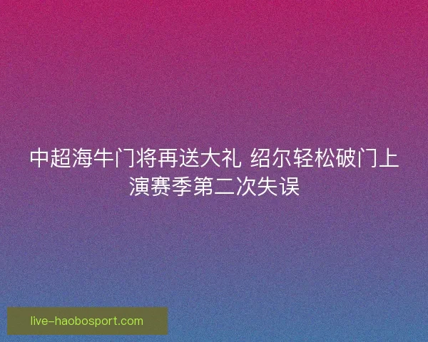 中超海牛门将再送大礼 绍尔轻松破门上演赛季第二次失误 中超海牛门将再送大礼 绍尔轻松破门上演赛季第二次失误