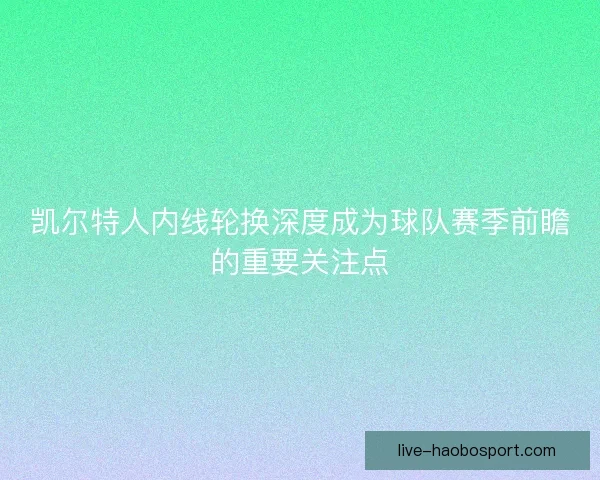 凯尔特人内线轮换深度成为球队赛季前瞻的重要关注点 凯尔特人内线轮换深度成为球队赛季前瞻的重要关注点