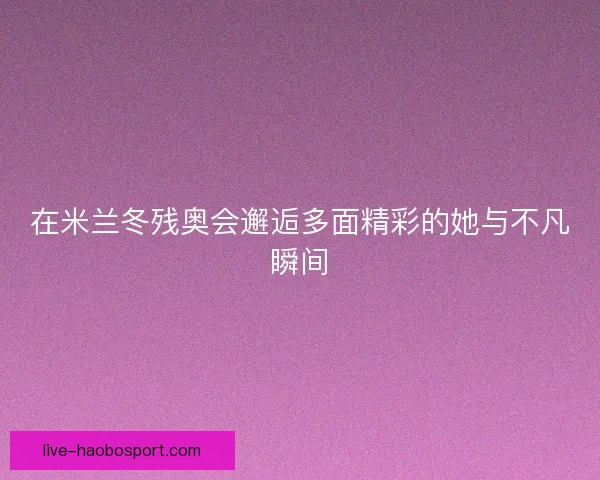 在米兰冬残奥会邂逅多面精彩的她与不凡瞬间