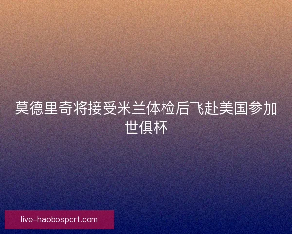 莫德里奇将接受米兰体检后飞赴美国参加世俱杯