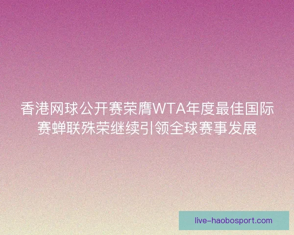 香港网球公开赛荣膺WTA年度最佳国际赛蝉联殊荣继续引领全球赛事发展