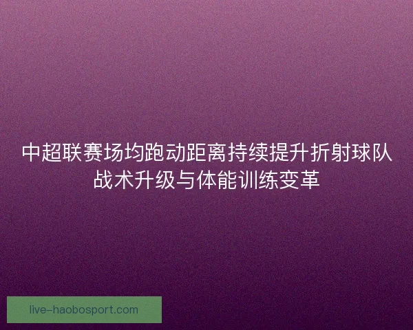 中超联赛场均跑动距离持续提升折射球队战术升级与体能训练变革