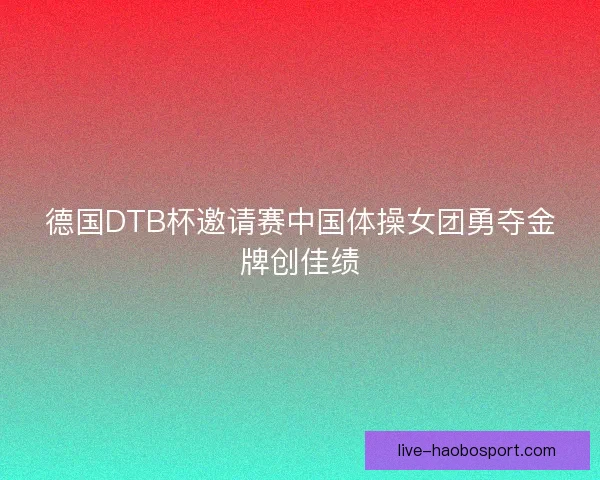 德国DTB杯邀请赛中国体操女团勇夺金牌创佳绩