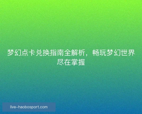 梦幻点卡兑换指南全解析，畅玩梦幻世界尽在掌握