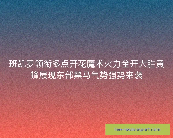班凯罗领衔多点开花魔术火力全开大胜黄蜂展现东部黑马气势强势来袭
