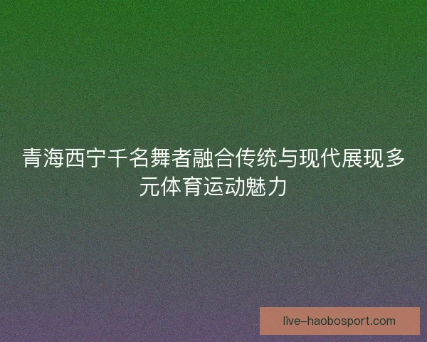 青海西宁千名舞者融合传统与现代展现多元体育运动魅力