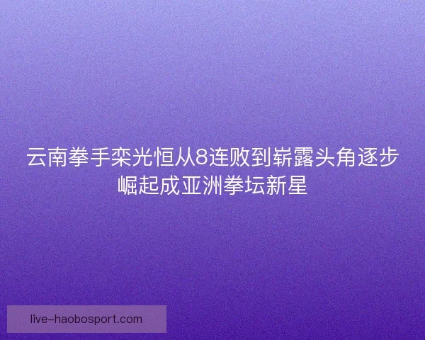 云南拳手栾光恒从8连败到崭露头角逐步崛起成亚洲拳坛新星 云南拳手栾光恒从8连败到崭露头角逐步崛起成亚洲拳坛新星