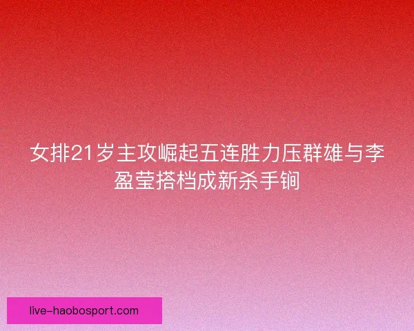 女排21岁主攻崛起五连胜力压群雄与李盈莹搭档成新杀手锏